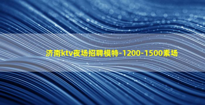 济南ktv夜场招聘模特-1200-1500素场